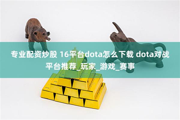 专业配资炒股 16平台dota怎么下载 dota对战平台推荐_玩家_游戏_赛事