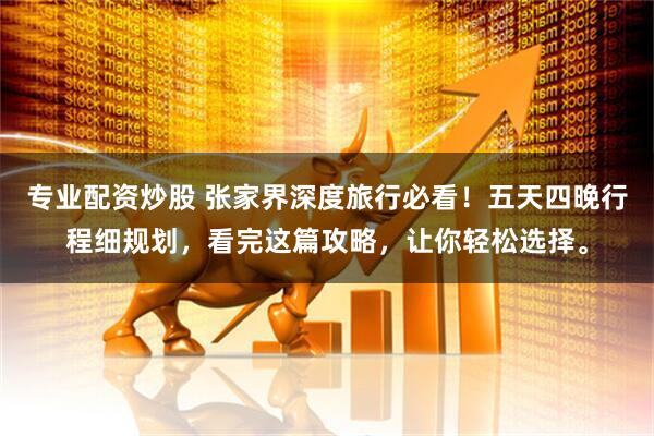 专业配资炒股 张家界深度旅行必看！五天四晚行程细规划，看完这篇攻略，让你轻松选择。