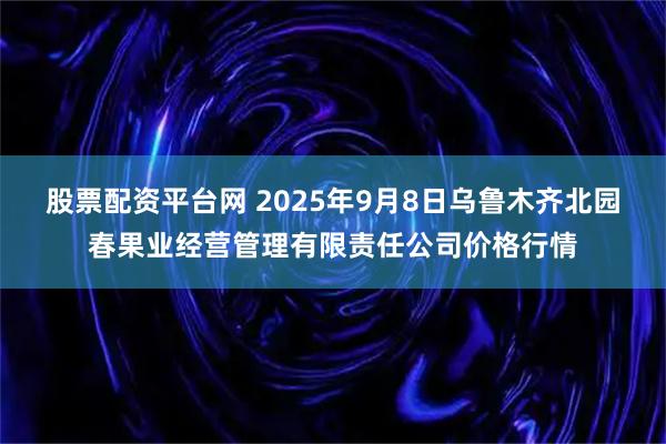 股票配资平台网 2025年9月8日乌鲁木齐北园春果业经营管理有限责任公司价格行情