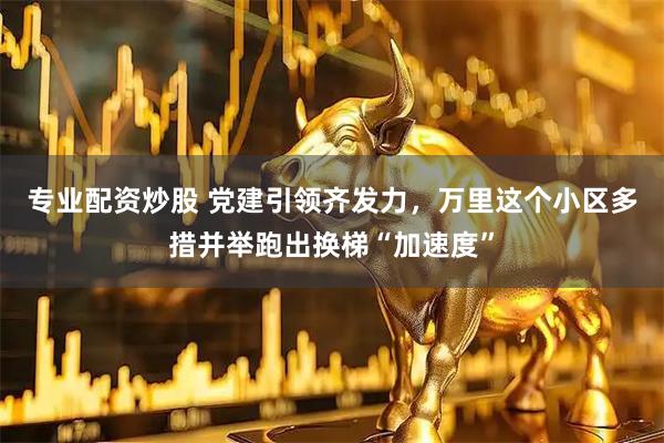 专业配资炒股 党建引领齐发力，万里这个小区多措并举跑出换梯“加速度”