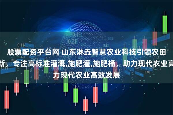 股票配资平台网 山东淋垚智慧农业科技引领农田灌溉革新，专注高标准灌溉,施肥灌,施肥桶，助力现代农业高效发展