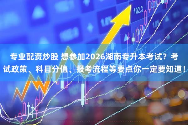 专业配资炒股 想参加2026湖南专升本考试？考试政策、科目分值、报考流程等要点你一定要知道！