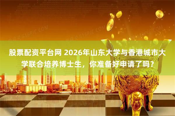 股票配资平台网 2026年山东大学与香港城市大学联合培养博士生，你准备好申请了吗？