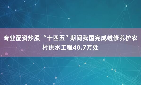 专业配资炒股 “十四五”期间我国完成维修养护农村供水工程40.7万处