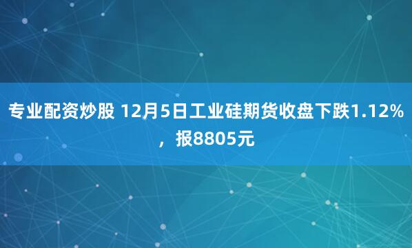 专业配资炒股 12月5日工业硅期货收盘下跌1.12%，报8805元